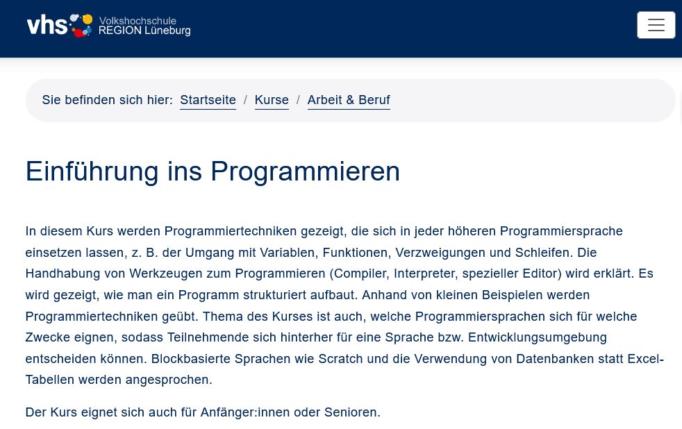 Dozent Karsten Zwirner

In diesem Kurs werden Programmiertechniken gezeigt, die sich in jeder höheren Programmiersprache einsetzen lassen, z. B. der Umgang mit Variablen, Funktionen, Verzweigungen und Schleifen. Die Handhabung von Werkzeugen zum Programmieren (Compiler, Interpreter, spezieller Editor) wird erklärt. Es wird gezeigt, wie man ein Programm strukturiert aufbaut. Anhand von kleinen Beispielen werden Programmiertechniken geübt. Thema des Kurses ist auch, welche Programmiersprachen sich für welche Zwecke eignen, sodass Teilnehmende sich hinterher für eine Sprache bzw. Entwicklungsumgebung entscheiden können. Blockbasierte Sprachen wie Scratch  und die Verwendung von Datenbanken statt Excel-Tabellen werden angesprochen. 

Der Kurs eignet sich auch für Anfänger:innen oder Senioren. 